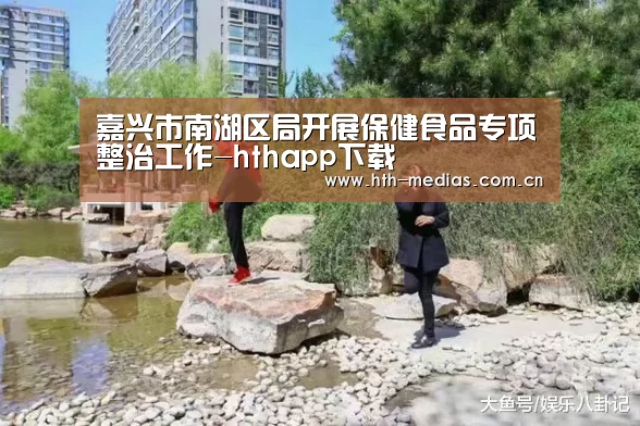嘉兴市南湖区局开展保健食品专项整治工作-hthapp下载(图1)